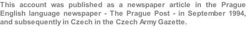 This account was published as a newspaper article in the Prague English language newspaper - The Prague Post - in September 1994, and subsequently in Czech in the Czech Army Gazette.